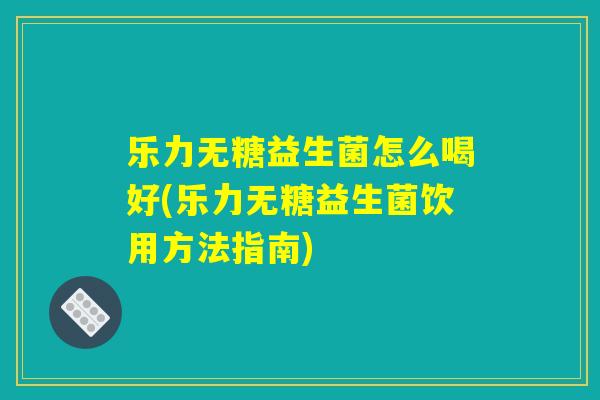 乐力无糖益生菌怎么喝好(乐力无糖益生菌饮用方法指南)