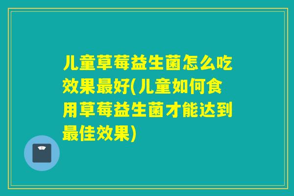儿童草莓益生菌怎么吃效果最好(儿童如何食用草莓益生菌才能达到最佳效果)