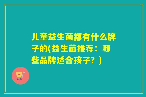 儿童益生菌都有什么牌子的(益生菌推荐：哪些品牌适合孩子？)