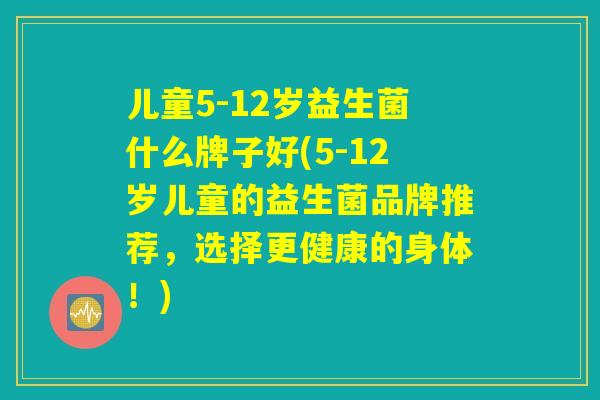 儿童5-12岁益生菌什么牌子好(5-12岁儿童的益生菌品牌推荐，选择更健康的身体！)