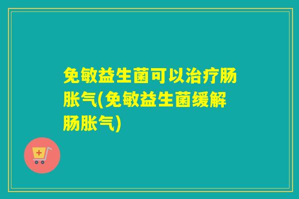 免敏益生菌可以治疗肠胀气(免敏益生菌缓解肠胀气)