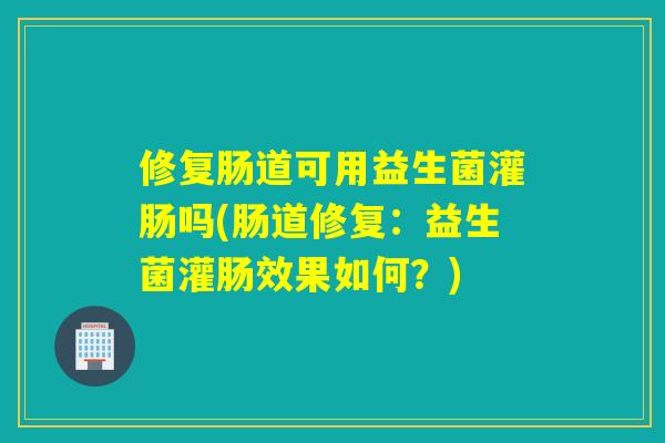 修复肠道可用益生菌灌肠吗(肠道修复：益生菌灌肠效果如何？)