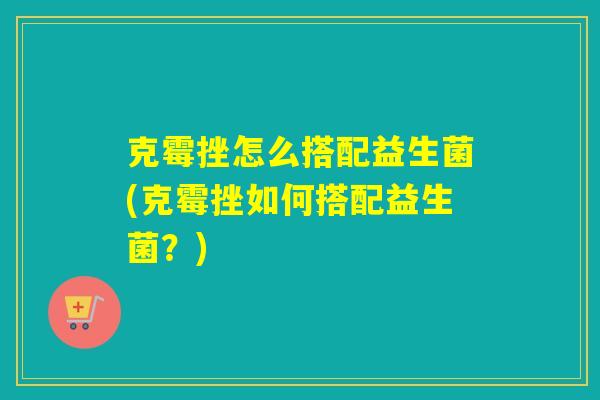 克霉挫怎么搭配益生菌(克霉挫如何搭配益生菌？)