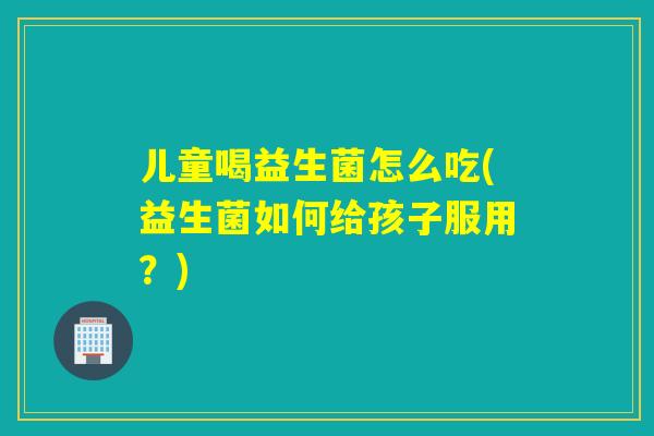 儿童喝益生菌怎么吃(益生菌如何给孩子服用？)