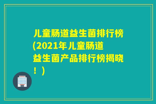 儿童肠道益生菌排行榜(2021年儿童肠道益生菌产品排行榜揭晓！)