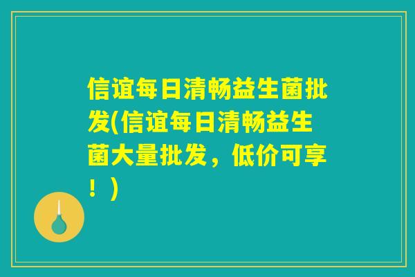 信谊每日清畅益生菌批发(信谊每日清畅益生菌大量批发，低价可享！)