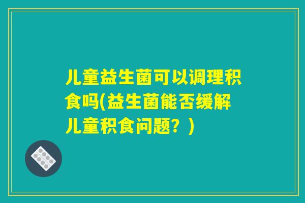 儿童益生菌可以调理积食吗(益生菌能否缓解儿童积食问题？)