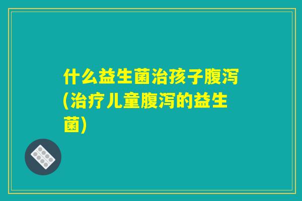 什么益生菌治孩子腹泻(治疗儿童腹泻的益生菌)