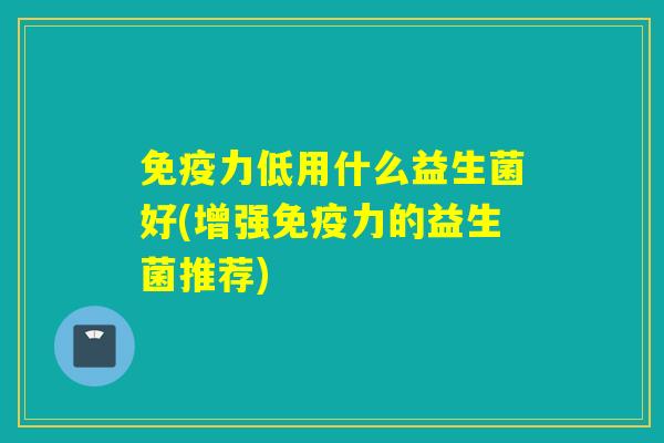 免疫力低用什么益生菌好(增强免疫力的益生菌推荐)