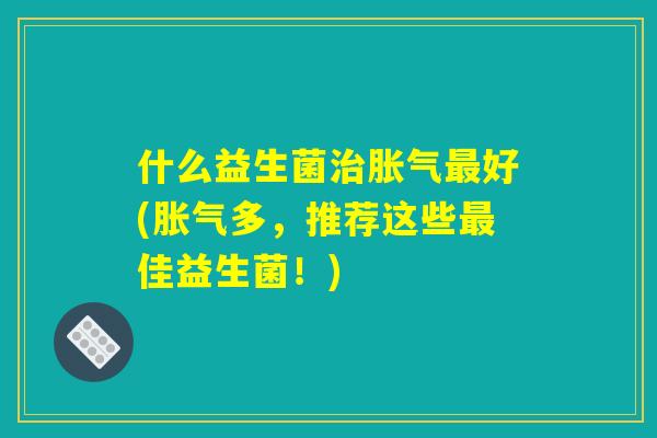 什么益生菌治胀气最好(胀气多，推荐这些最佳益生菌！)