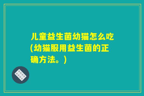 儿童益生菌幼猫怎么吃(幼猫服用益生菌的正确方法。) 儿童益生菌幼猫怎么吃(幼猫服用益生菌的正确方法。)