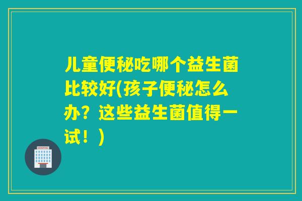 儿童便秘吃哪个益生菌比较好(孩子便秘怎么办？这些益生菌值得一试！)