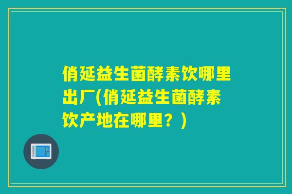 俏延益生菌酵素饮哪里出厂(俏延益生菌酵素饮产地在哪里？)