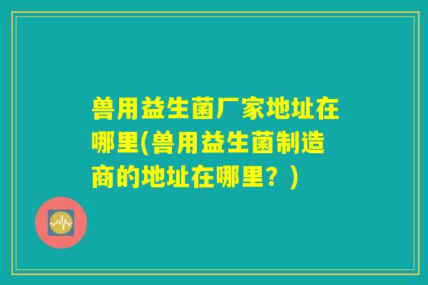 兽用益生菌厂家地址在哪里(兽用益生菌制造商的地址在哪里？)