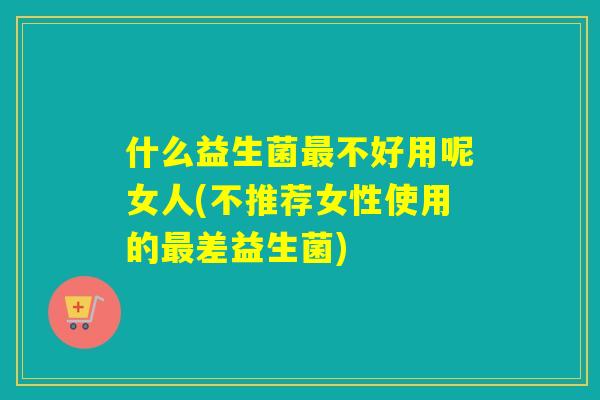 什么益生菌最不好用呢女人(不推荐女性使用的最差益生菌)
