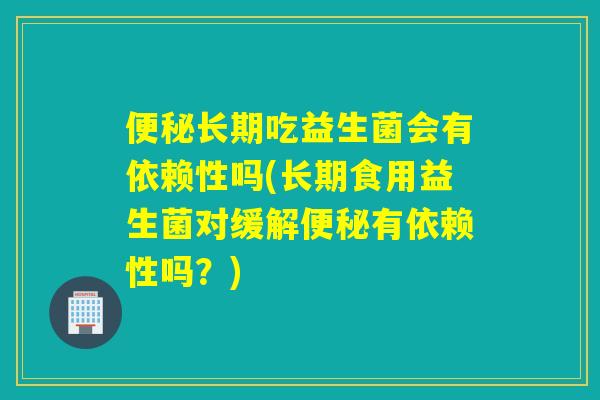 便秘长期吃益生菌会有依赖性吗(长期食用益生菌对缓解便秘有依赖性吗？)