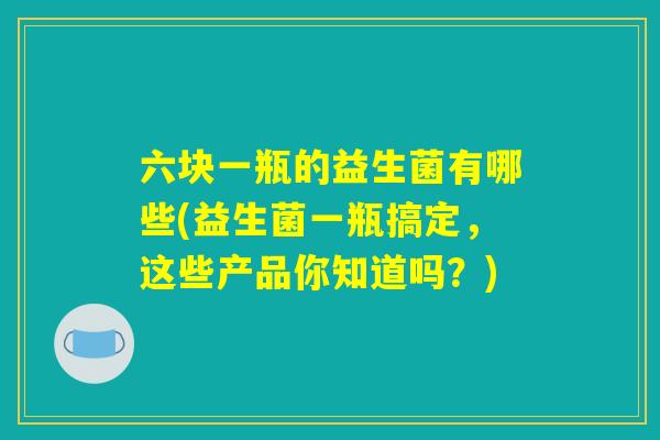 六块一瓶的益生菌有哪些(益生菌一瓶搞定，这些产品你知道吗？)