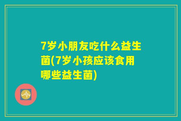 7岁小朋友吃什么益生菌(7岁小孩应该食用哪些益生菌)