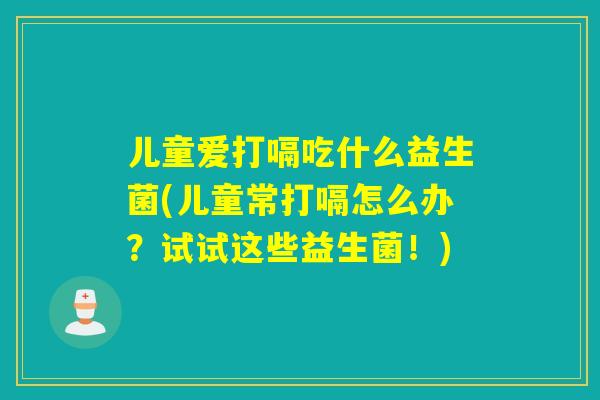 儿童爱打嗝吃什么益生菌(儿童常打嗝怎么办？试试这些益生菌！)