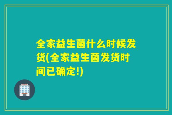全家益生菌什么时候发货(全家益生菌发货时间已确定!)