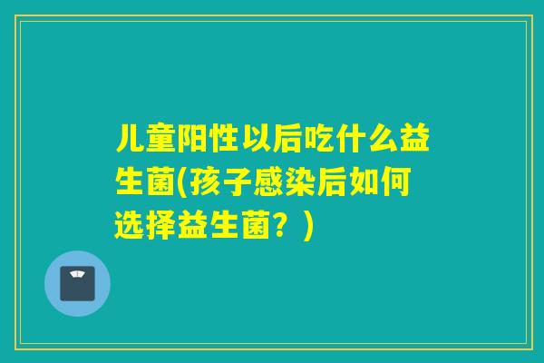 儿童阳性以后吃什么益生菌(孩子感染后如何选择益生菌？)