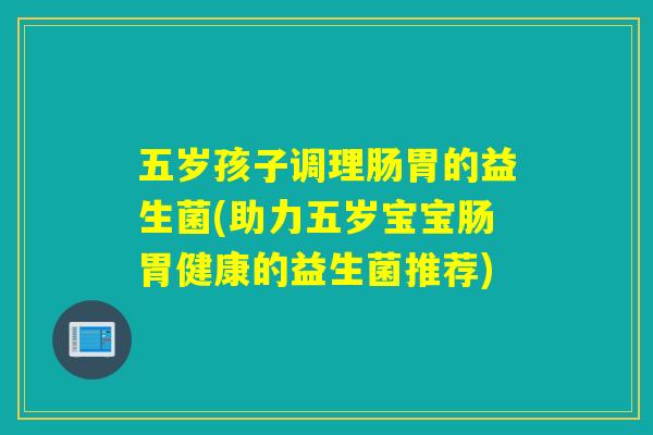 五岁孩子调理肠胃的益生菌(助力五岁宝宝肠胃健康的益生菌推荐)