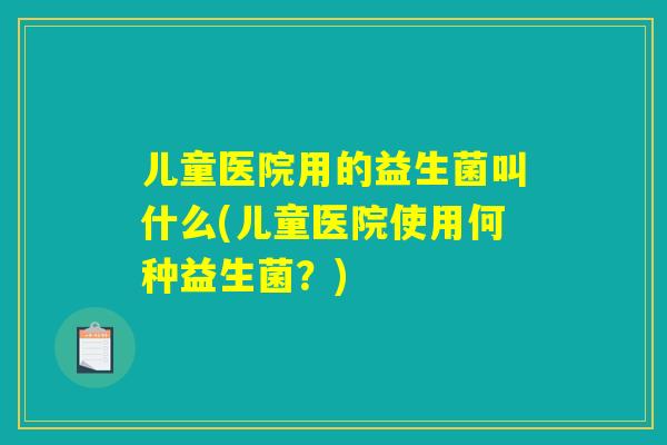 儿童医院用的益生菌叫什么(儿童医院使用何种益生菌？)