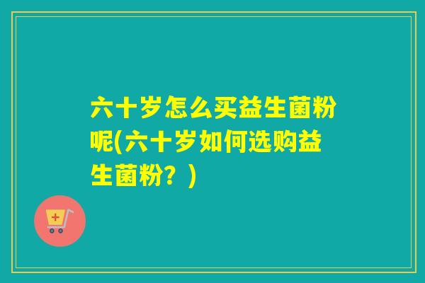 六十岁怎么买益生菌粉呢(六十岁如何选购益生菌粉？)