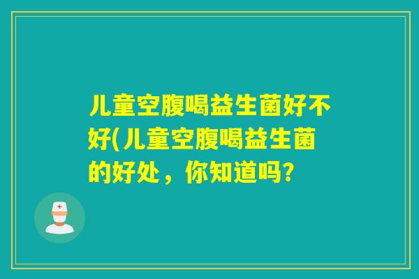 儿童空腹喝益生菌好不好(儿童空腹喝益生菌的好处，你知道吗？