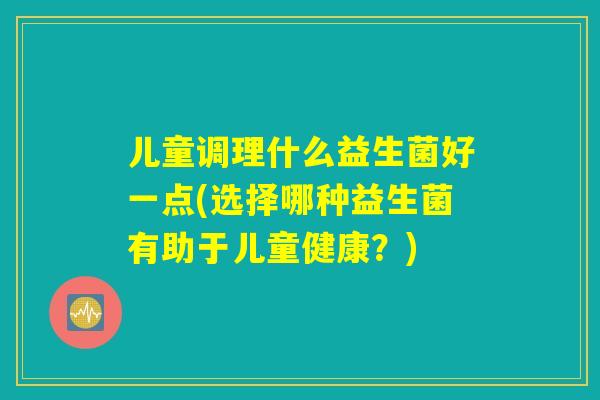 儿童调理什么益生菌好一点(选择哪种益生菌有助于儿童健康？)
