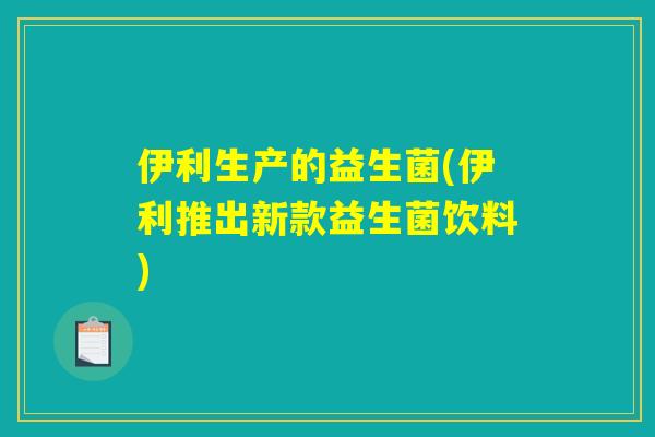 伊利生产的益生菌(伊利推出新款益生菌饮料)