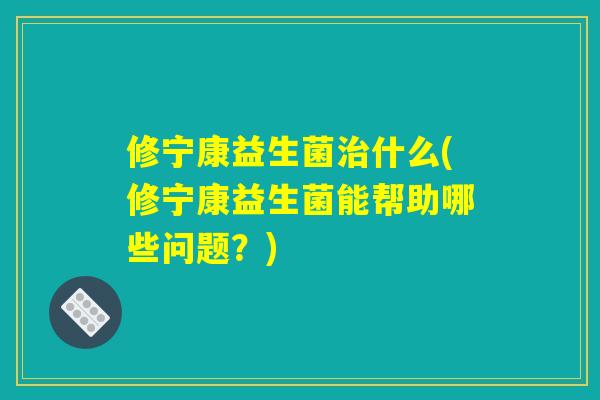 修宁康益生菌治什么(修宁康益生菌能帮助哪些问题？)