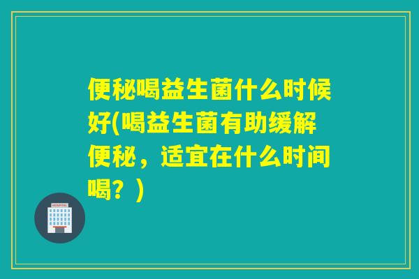 喝益生菌什么时候好(喝益生菌有助缓解,适宜在什么时间喝?) 喝益生菌什么时候好(喝益生菌有助缓解,适宜在什么时间喝?)