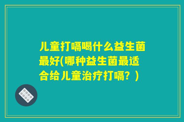儿童打嗝喝什么益生菌最好(哪种益生菌最适合给儿童治疗打嗝？)
