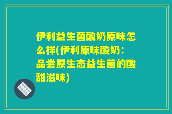 伊利益生菌酸奶原味怎么样(伊利原味酸奶:品尝原生态益生菌的酸甜滋味) 伊利益生菌酸奶原味怎么样(伊利原味酸奶:品尝原生态益生菌的酸甜滋味)