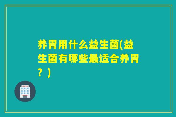 养胃用什么益生菌(益生菌有哪些最适合养胃？)