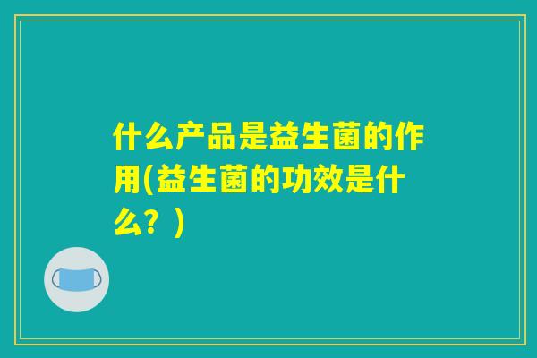 什么产品是益生菌的作用(益生菌的功效是什么？)