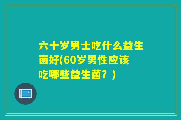 六十岁男士吃什么益生菌好(60岁男性应该吃哪些益生菌？)