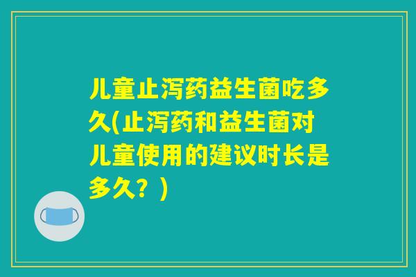 儿童止泻药益生菌吃多久(止泻药和益生菌对儿童使用的建议时长是多久？)