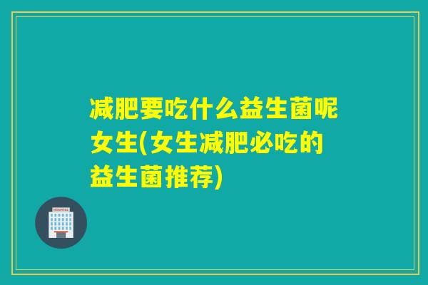 减肥要吃什么益生菌呢女生(女生减肥必吃的益生菌推荐)