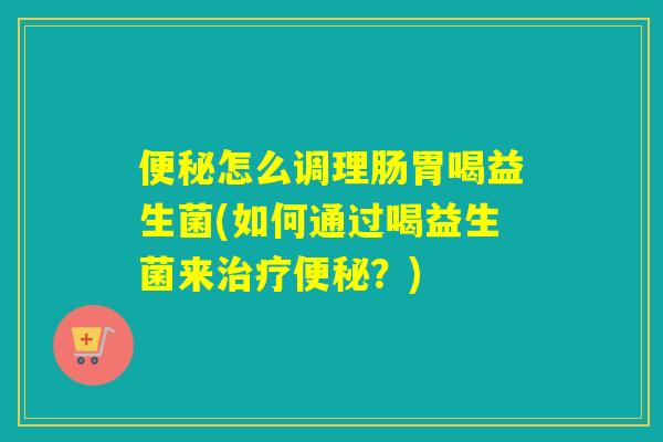 便秘怎么调理肠胃喝益生菌(如何通过喝益生菌来治疗便秘？)