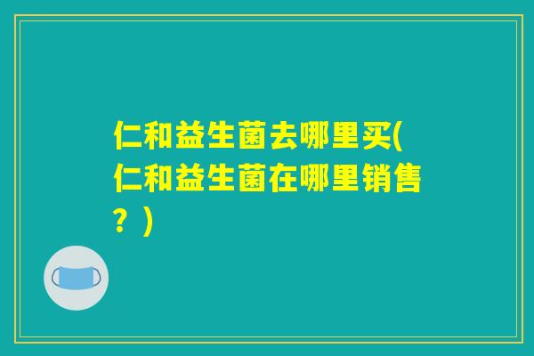 仁和益生菌去哪里买(仁和益生菌在哪里销售？)