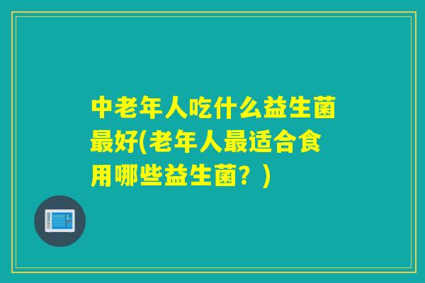 中老年人吃什么益生菌好(老年人适合食用哪些益生菌?) 中老年人吃什么益生菌好(老年人适合食用哪些益生菌?)