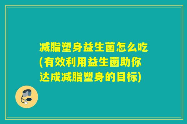 减脂塑身益生菌怎么吃(有效利用益生菌助你达成减脂塑身的目标)