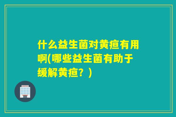 什么益生菌对黄疸有用啊(哪些益生菌有助于缓解黄疸？)