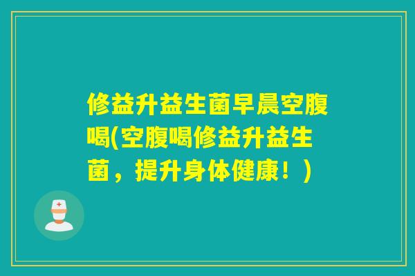 修益升益生菌早晨空腹喝(空腹喝修益升益生菌，提升身体健康！)