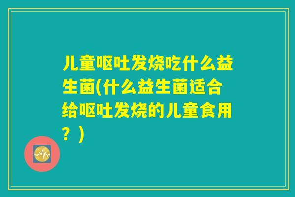 儿童呕吐发烧吃什么益生菌(什么益生菌适合给呕吐发烧的儿童食用？)