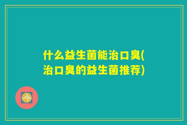 什么益生菌能治口臭(治口臭的益生菌推荐)