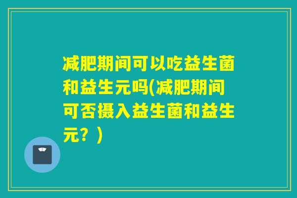 减肥期间可以吃益生菌和益生元吗(减肥期间可否摄入益生菌和益生元？)