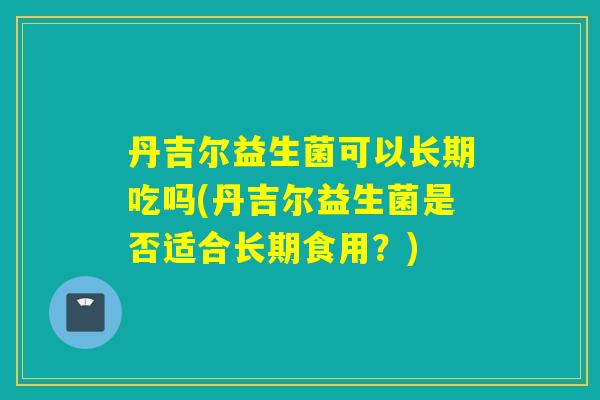 丹吉尔益生菌可以长期吃吗(丹吉尔益生菌是否适合长期食用？)